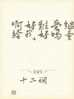 啊好难受继续再给我好吗童声版