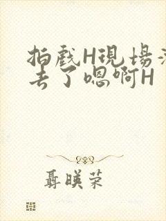 拍戏H现场滑进去了嗯啊H