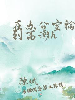 在办公室轮流澡到高潮h