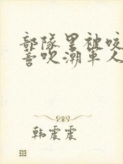 部队里被咬住花蒂吹潮军人