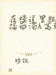 在楼道里粗大抽搐白浊h高干h