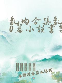 乱肉合集乱500篇小说书架下载TXT