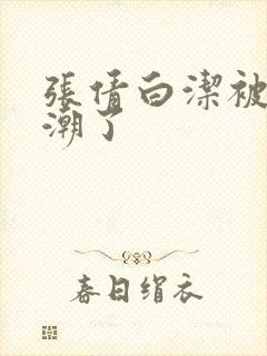 张倩白洁被弄高潮了