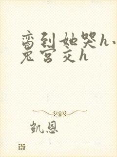 脔到她哭h小白兔宫交h