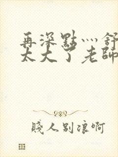 再深点灬舒服灬太大了老师