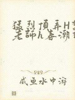 猛烈顶弄H禁欲老师h春潮视频