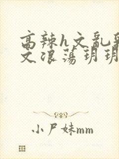 高辣h文乱乳h文浪荡玥玥