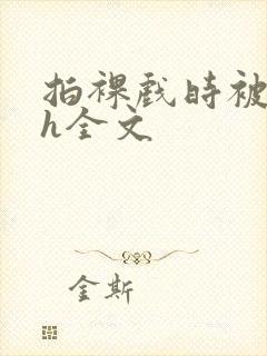 拍裸戏时被c了h全文