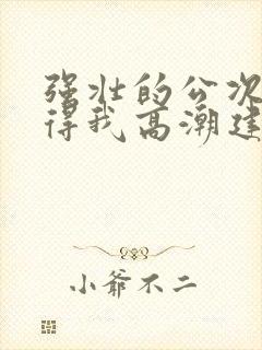 强壮的公次次弄得我高潮建国