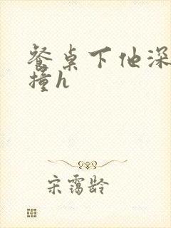 餐桌下他深深顶撞h