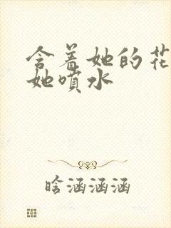 含着她的花蒂让她喷水