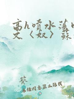 高h喷水荡肉欲文〈奴〉苏妖精