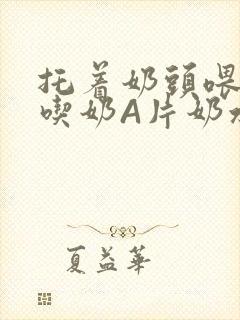 托着奶头喂男人吃奶A片奶水