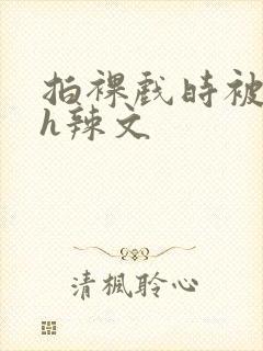 拍裸戏时被c了h辣文