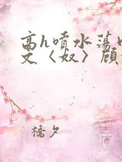 高h喷水荡肉欲文〈奴〉顾依依