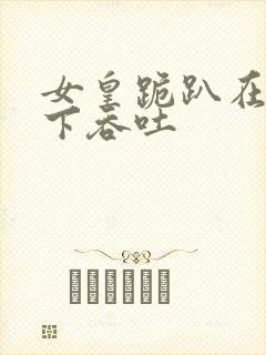 女皇跪趴在龙椅下吞吐