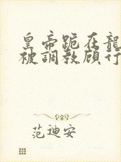 皇帝跪在龙椅前被调教顾行之