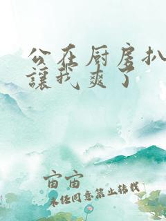 公在厨房扒开腿让我爽了