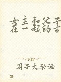 女主和父子二人在一起的古言贴吧