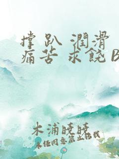 撑 趴 润滑 痛苦 求饶 BL