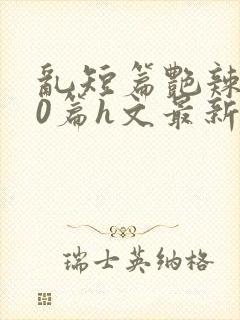 乱短篇艳辣500篇h文最新章节