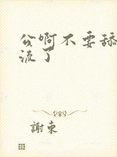 公啊不要舔了要流了