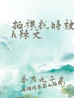 拍裸戏时被c了h辣文