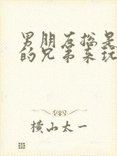 男朋友总是让他的兄弟来玩我