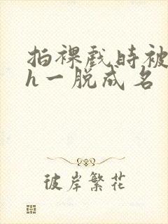 拍裸戏时被c了h一脱成名