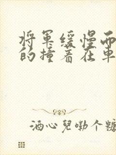 将军缓慢而有力的撞着在车视频