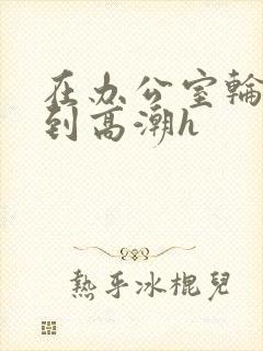 在办公室轮流澡到高潮h