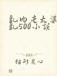 乱肉老太婆合集乱500小说