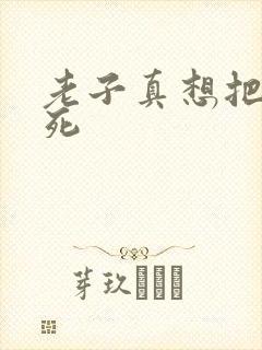 老子真想把你弄死