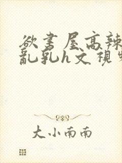 欲书屋高辣h文乱乳h文视频