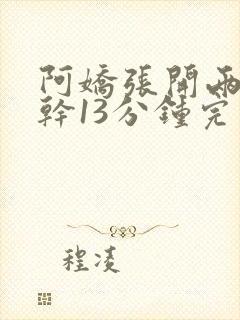 阿娇张开两腿实干13分钟完整版