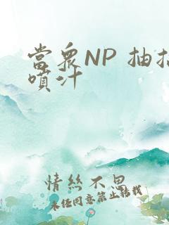 当众NP 抽搐喷汁