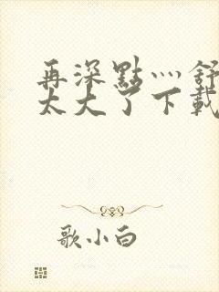 再深点灬舒服灬太大了下载