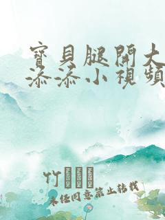 宝贝腿开大点我添添小视频