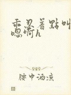 乖忍着点叫出来嗯啊h