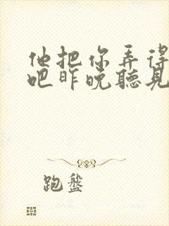 他把你弄得挺狠吧昨晚听见你在哭