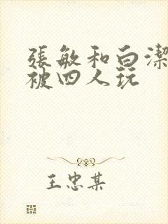 张敏和白洁一起被四人玩