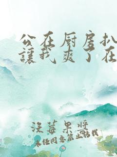 公在厨房扒开腿让我爽了在线观看