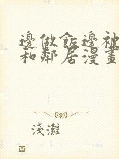 边做饭边被躁我和邻居漫画