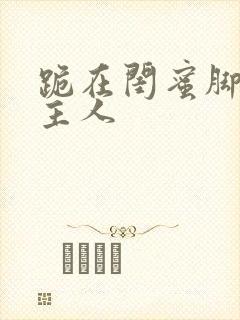 跪在闺蜜脚下叫主人