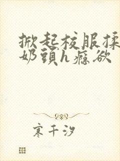 掀起校服揉她的奶头h瘾欲