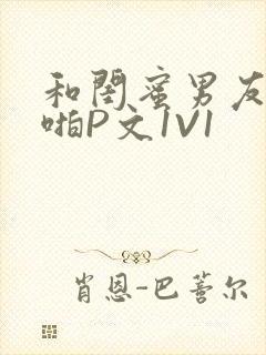 和闺蜜男友H啪啪P文1V1