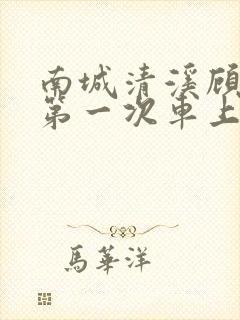 南城清溪顾怀修第一次车上肉