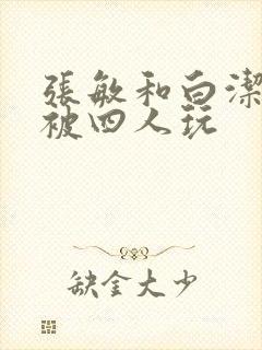 张敏和白洁一起被四人玩