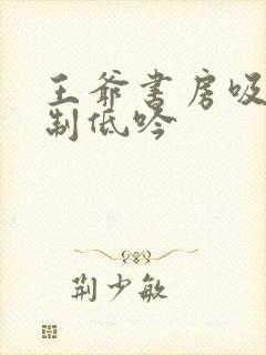 王爷书房吸乳抑制低吟