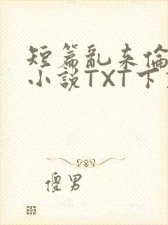短篇乱来伦系列小说TXT下载